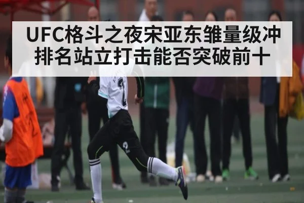 UFC格斗之夜宋亚东雏量级冲排名站立打击能否突破前十