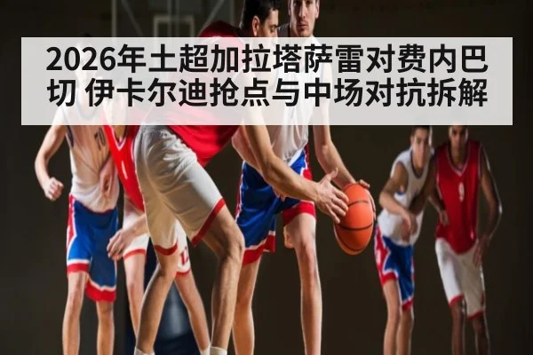 2026年土超加拉塔萨雷对费内巴切 伊卡尔迪抢点与中场对抗拆解