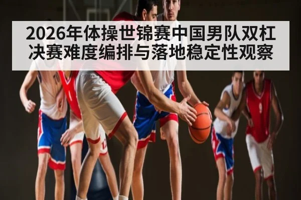 2026年体操世锦赛中国男队双杠决赛难度编排与落地稳定性观察